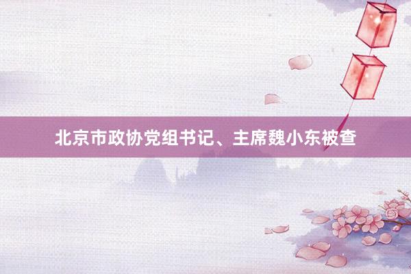 北京市政协党组书记、主席魏小东被查