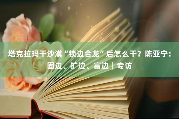 塔克拉玛干沙漠“锁边合龙”后怎么干？陈亚宁：固边、扩边、富边｜专访