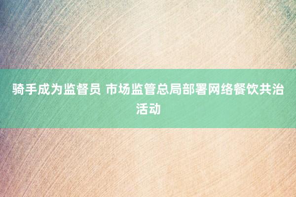 骑手成为监督员 市场监管总局部署网络餐饮共治活动