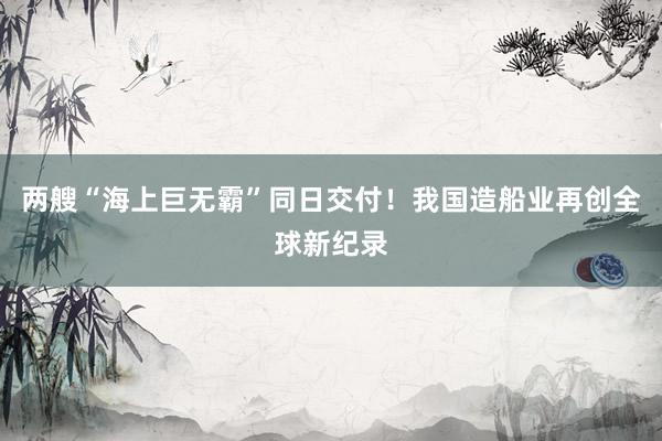 两艘“海上巨无霸”同日交付！我国造船业再创全球新纪录