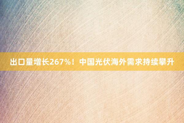 出口量增长267%！中国光伏海外需求持续攀升