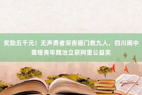 奖励五千元！无声勇者深夜砸门救九人，四川阆中聋哑青年魏治立获阿里公益奖
