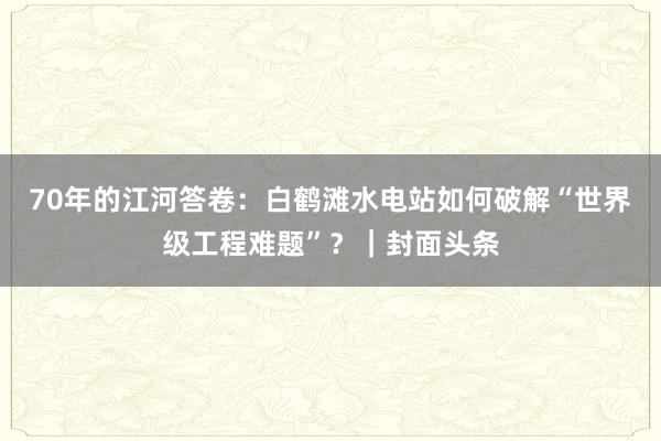 70年的江河答卷：白鹤滩水电站如何破解“世界级工程难题”？｜封面头条