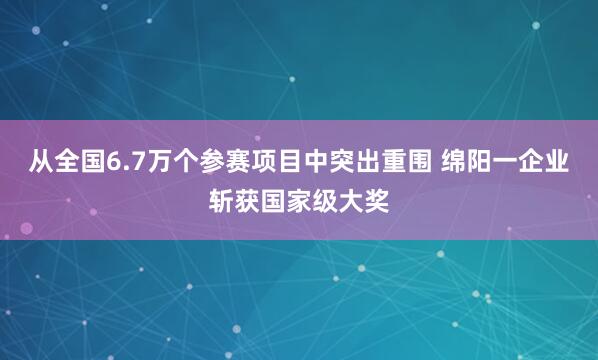 从全国6.7万个参赛项目中突出重围 绵阳一企业斩获国家级大奖