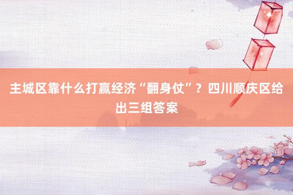 主城区靠什么打赢经济“翻身仗”？四川顺庆区给出三组答案