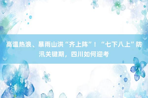 高温热浪、暴雨山洪“齐上阵”！“七下八上”防汛关键期，四川如何迎考