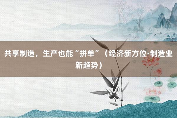 共享制造，生产也能“拼单”（经济新方位·制造业新趋势）