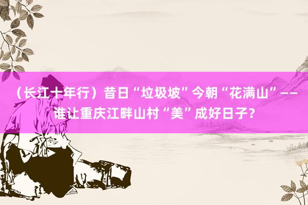 （长江十年行）昔日“垃圾坡”今朝“花满山”——谁让重庆江畔山村“美”成好日子？