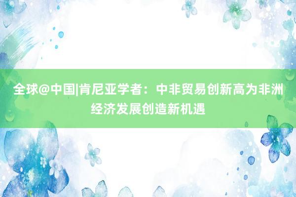 全球@中国|肯尼亚学者：中非贸易创新高为非洲经济发展创造新机遇