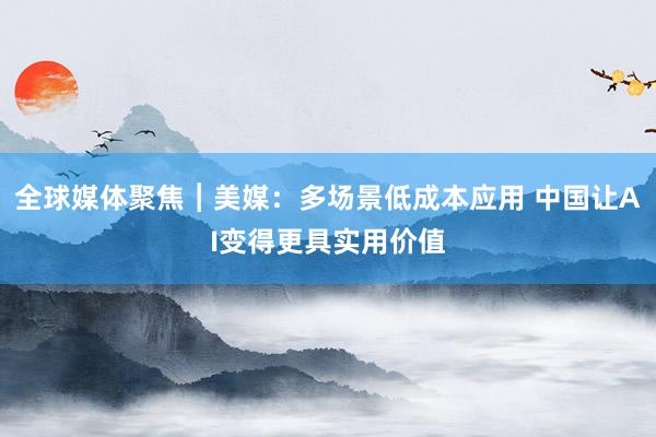 全球媒体聚焦︱美媒：多场景低成本应用 中国让AI变得更具实用价值