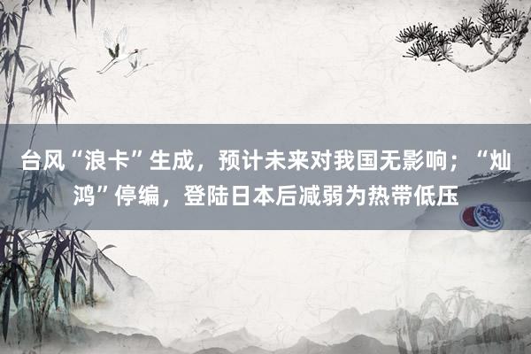 台风“浪卡”生成，预计未来对我国无影响；“灿鸿”停编，登陆日本后减弱为热带低压