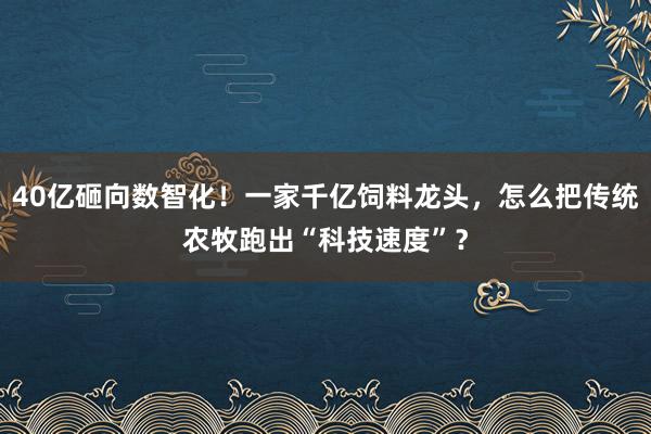 40亿砸向数智化！一家千亿饲料龙头，怎么把传统农牧跑出“科技速度”？