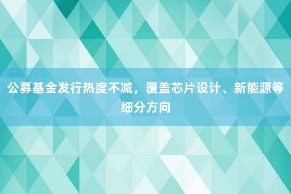 公募基金发行热度不减，覆盖芯片设计、新能源等细分方向
