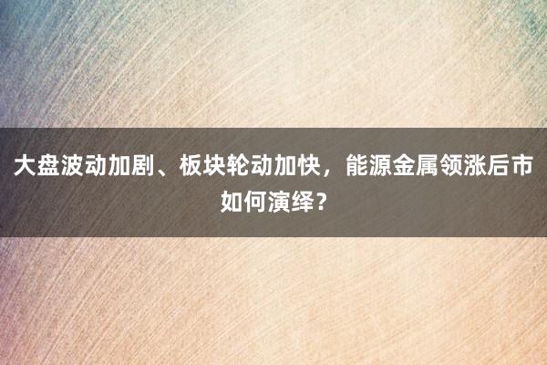 大盘波动加剧、板块轮动加快，能源金属领涨后市如何演绎？