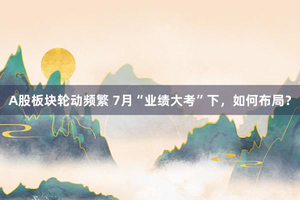 A股板块轮动频繁 7月“业绩大考”下，如何布局？