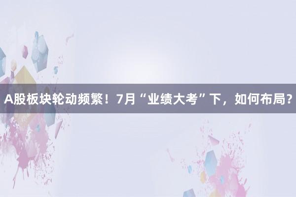 A股板块轮动频繁！7月“业绩大考”下，如何布局？