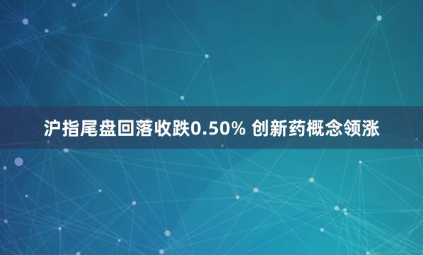 沪指尾盘回落收跌0.50% 创新药概念领涨