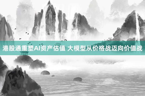 港股通重塑AI资产估值 大模型从价格战迈向价值战