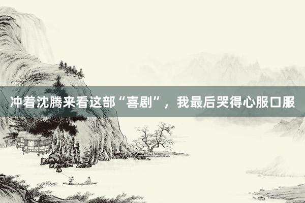 冲着沈腾来看这部“喜剧”，我最后哭得心服口服