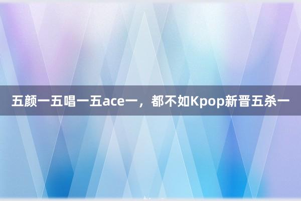 五颜一五唱一五ace一，都不如Kpop新晋五杀一