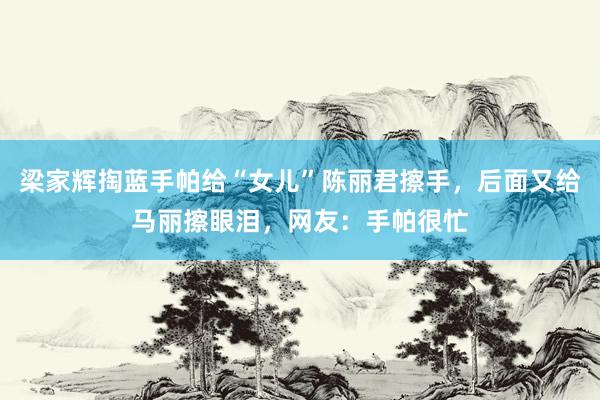 梁家辉掏蓝手帕给“女儿”陈丽君擦手，后面又给马丽擦眼泪，网友：手帕很忙