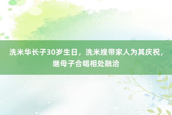 洗米华长子30岁生日，洗米嫂带家人为其庆祝，继母子合唱相处融洽