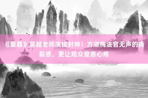 《重器》吴越老师演技封神！方淑梅法官无声的撕裂感，更让观众窒息心疼