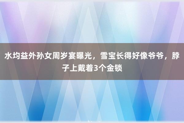 水均益外孙女周岁宴曝光，雪宝长得好像爷爷，脖子上戴着3个金锁