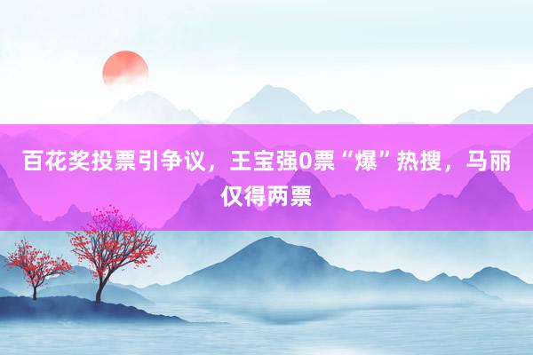 百花奖投票引争议，王宝强0票“爆”热搜，马丽仅得两票