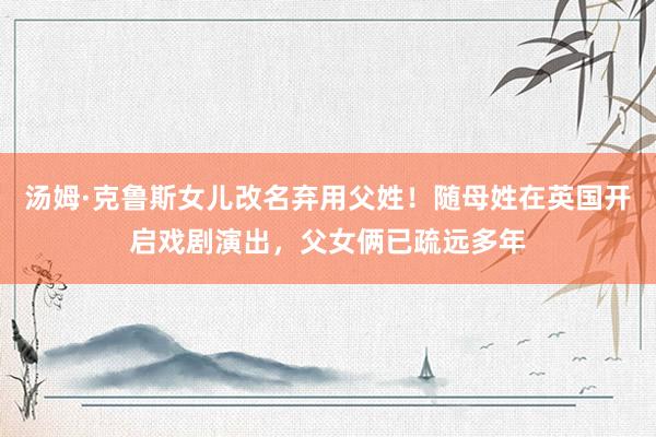 汤姆·克鲁斯女儿改名弃用父姓！随母姓在英国开启戏剧演出，父女俩已疏远多年