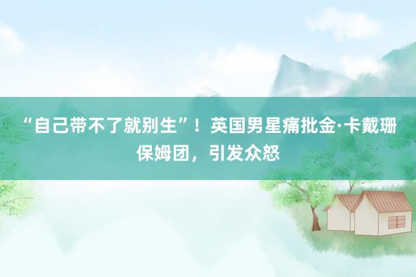 “自己带不了就别生”！英国男星痛批金·卡戴珊保姆团，引发众怒