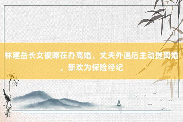林建岳长女被曝在办离婚，丈夫外遇后主动提离婚，新欢为保险经纪