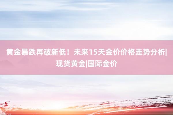 黄金暴跌再破新低！未来15天金价价格走势分析|现货黄金|国际金价