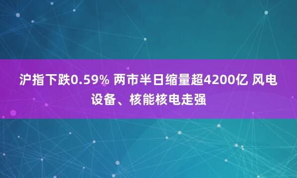 沪指下跌0.59% 两市半日缩量超4200亿 风电设备、核能核电走强