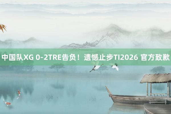 中国队XG 0-2TRE告负！遗憾止步TI2026 官方致歉