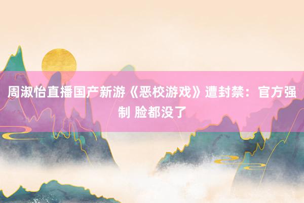 周淑怡直播国产新游《恶校游戏》遭封禁：官方强制 脸都没了