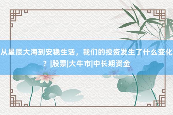 从星辰大海到安稳生活，我们的投资发生了什么变化？|股票|大牛市|中长期资金