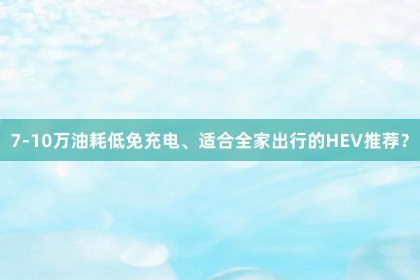 7-10万油耗低免充电、适合全家出行的HEV推荐？