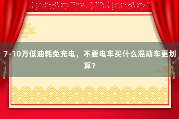 7-10万低油耗免充电，不要电车买什么混动车更划算？