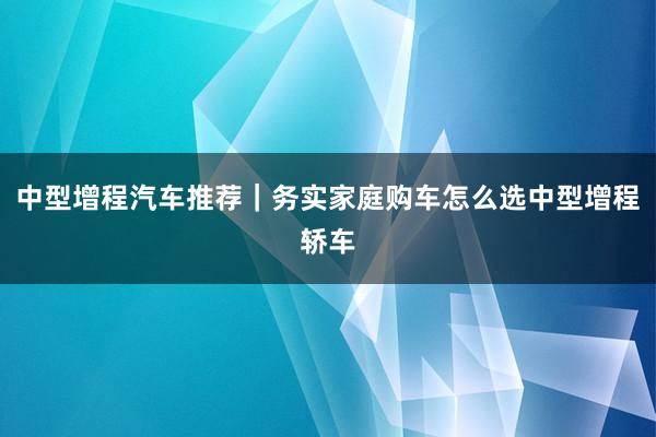 中型增程汽车推荐｜务实家庭购车怎么选中型增程轿车