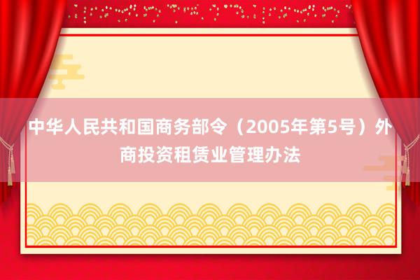 中华人民共和国商务部令（2005年第5号）　　外商投资租赁业管理办法