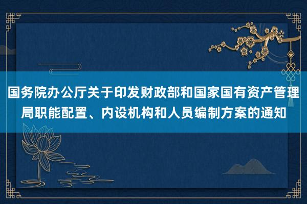 国务院办公厅关于印发财政部和国家国有资产管理局职能配置、内设机构和人员编制方案的通知
