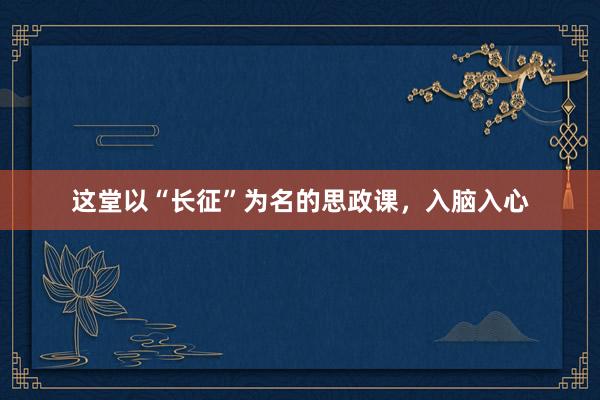这堂以“长征”为名的思政课，入脑入心