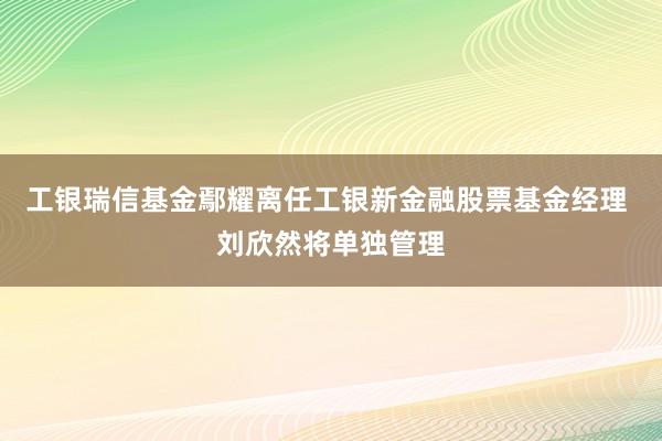 工银瑞信基金鄢耀离任工银新金融股票基金经理 刘欣然将单独管理