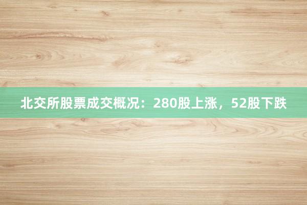 北交所股票成交概况：280股上涨，52股下跌