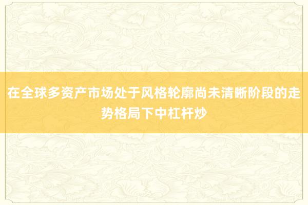 在全球多资产市场处于风格轮廓尚未清晰阶段的走势格局下中杠杆炒
