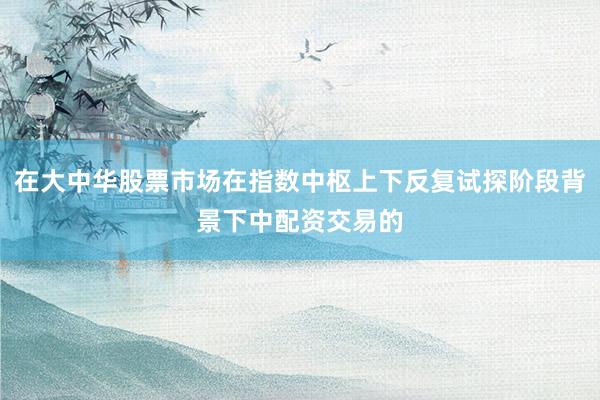 在大中华股票市场在指数中枢上下反复试探阶段背景下中配资交易的
