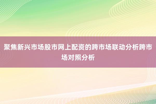 聚焦新兴市场股市网上配资的跨市场联动分析跨市场对照分析