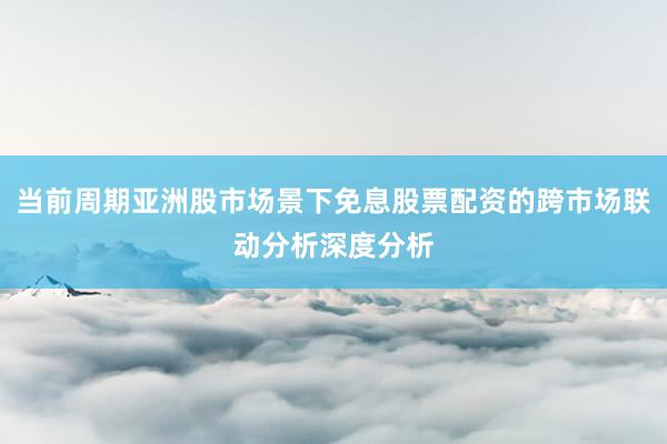 当前周期亚洲股市场景下免息股票配资的跨市场联动分析深度分析