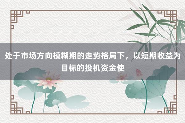 处于市场方向模糊期的走势格局下，以短期收益为目标的投机资金使
